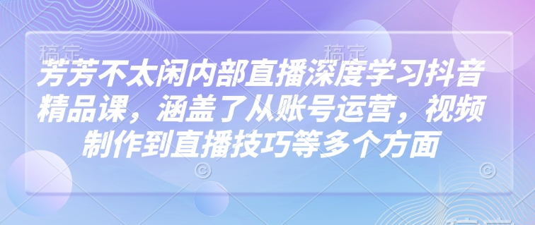 芳芳不太闲内部直播深度学习抖音精品课，涵盖了从账号运营，视频制作到直播技巧等多个方面-天娱网创
