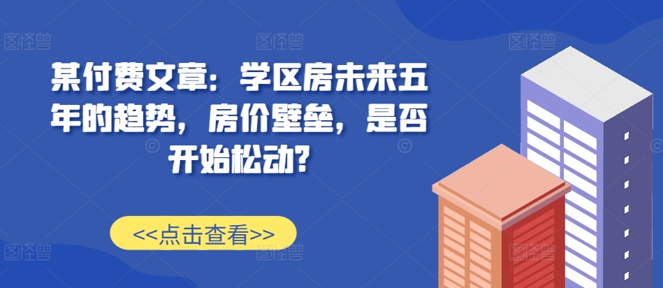 某付费文章：学区房未来五年的趋势，房价壁垒，是否开始松动?-天娱网创