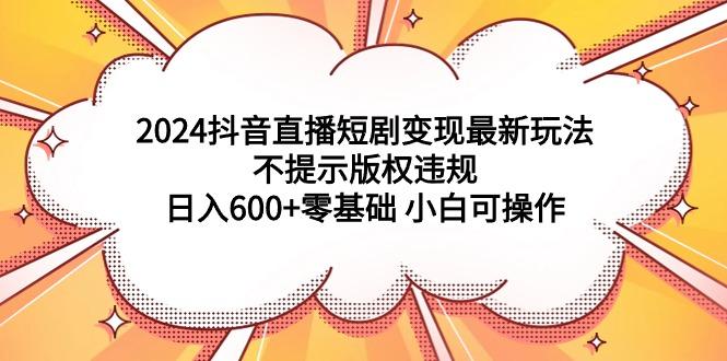(9305期)2024抖音直播短剧变现最新玩法，不提示版权违规 日入600+零基础 小白可操作-天娱网创