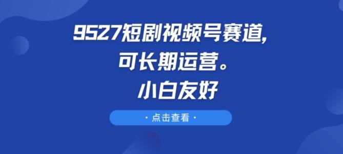 9527短剧视频号赛道,可长期运营,小白友好【揭秘】