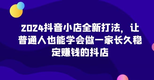 2024抖音小店全新打法，让普通人也能学会做一家长久稳定赚钱的抖店-天娱网创