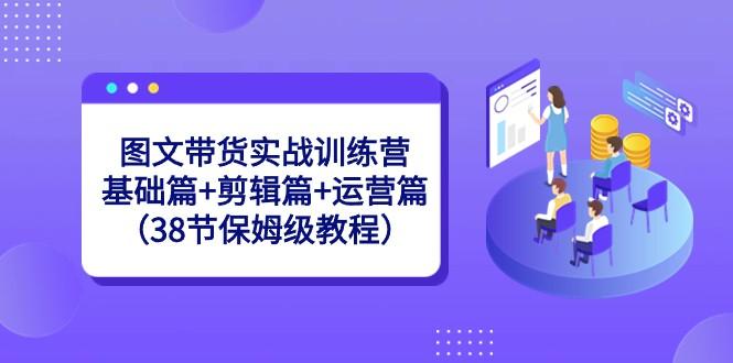 图文带货实战训练营：基础篇+剪辑篇+运营篇（38节保姆级教程）-天娱网创