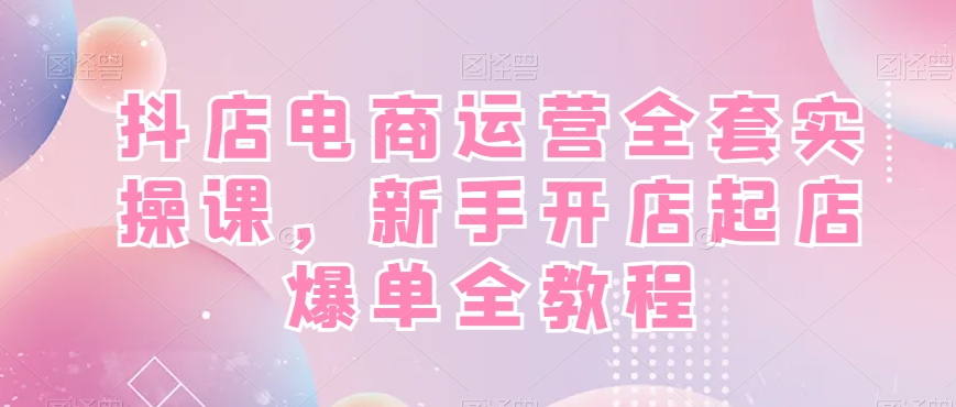 抖店电商运营全套实操课，新手开店起店爆单全教程-天娱网创