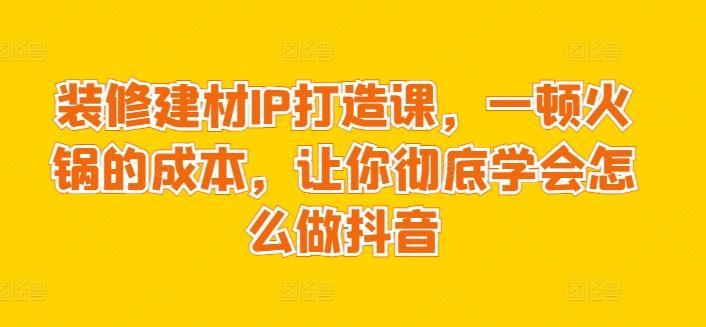 装修建材IP打造课，一顿火锅的成本，让你彻底学会怎么做抖音-天娱网创