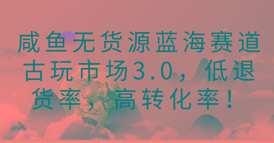 咸鱼无货源蓝海赛道古玩市场3.0，低退货率，高转化率！-天娱网创