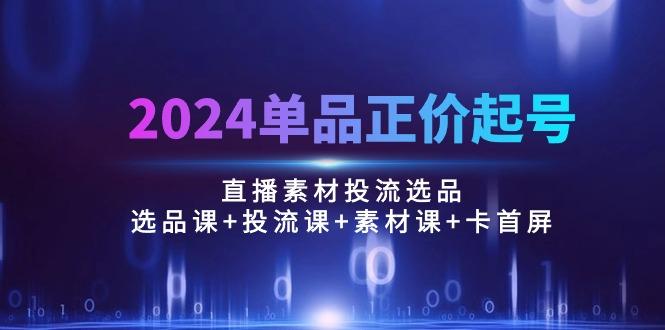 2024单品正价起号，直播素材投流选品：选品课+投流课+素材课+卡首屏/100节-天娱网创