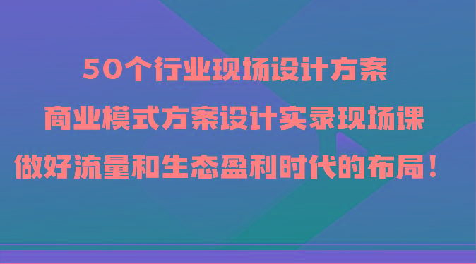 50个行业现场设计方案，商业模式方案设计实录现场课，做好流量和生态盈利时代的布局！-天娱网创