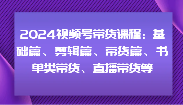2024视频号带货课程：基础篇、剪辑篇、带货篇、书单类带货、直播带货等-天娱网创