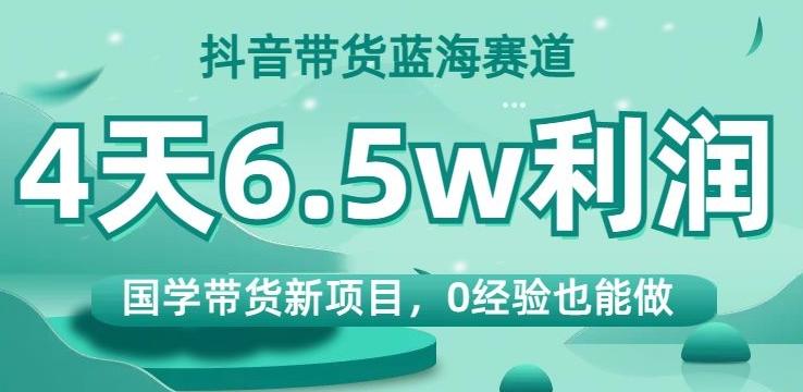 抖音带货蓝海赛道，国学带货新项目，0经验也能做，4天6.5w利润【揭秘】-天娱网创