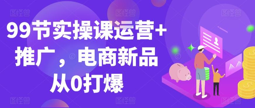 99节实操课运营+推广，电商新品从0打爆-天娱网创